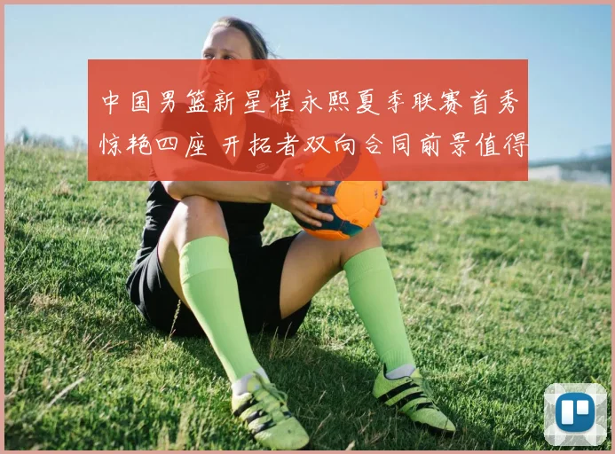 中国男篮新星崔永熙夏季联赛首秀惊艳四座 开拓者双向合同前景值得期待