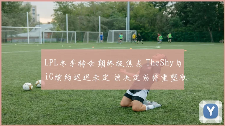 LPL冬季转会期终极焦点 TheShy与iG续约迟迟未定 该决定或将重塑联盟格局 万众期待结局