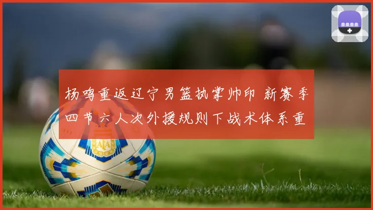 杨鸣重返辽宁男篮执掌帅印 新赛季四节六人次外援规则下战术体系重构与应对之道