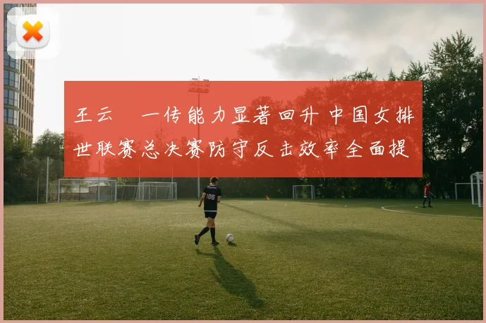 王云蕗一传能力显著回升 中国女排世联赛总决赛防守反击效率全面提升