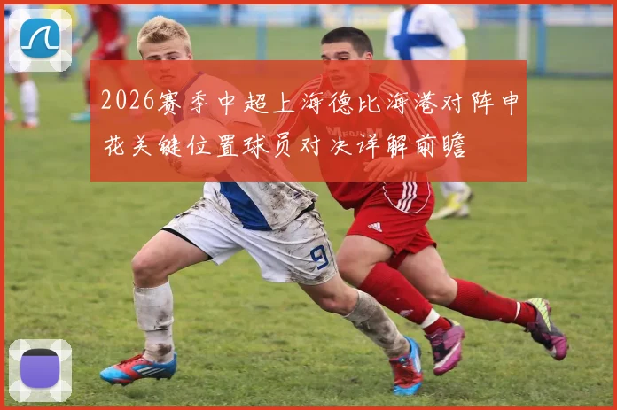 2026赛季中超上海德比海港对阵申花关键位置球员对决详解前瞻