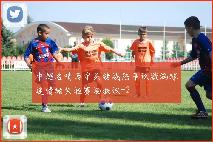 中超名哨马宁关键战陷争议漩涡球迷情绪失控赛场抗议