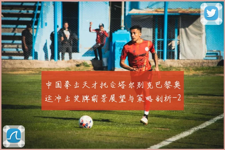 中国拳击天才托合塔尔别克巴黎奥运冲击奖牌前景展望与策略剖析