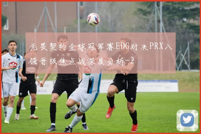无畏契约全球冠军赛EDG对决PRX八强晋级焦点战深度分析