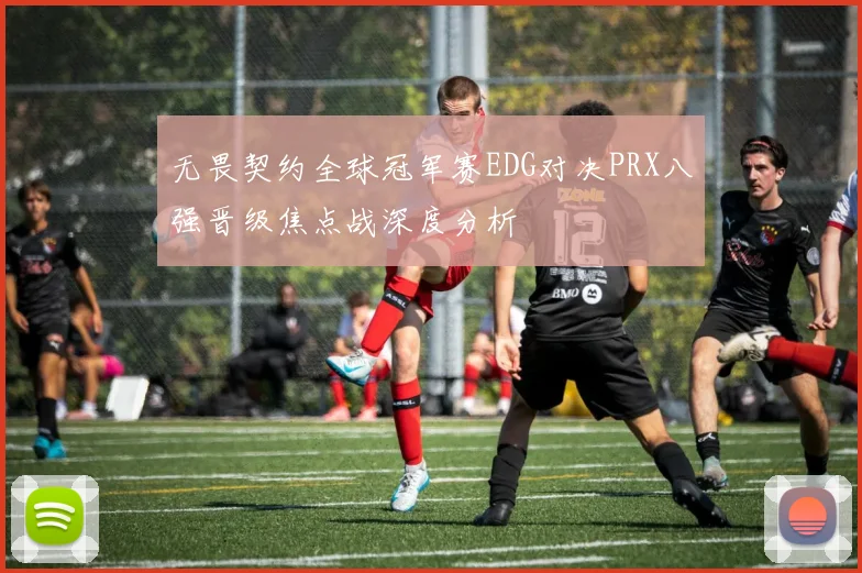 无畏契约全球冠军赛EDG对决PRX八强晋级焦点战深度分析