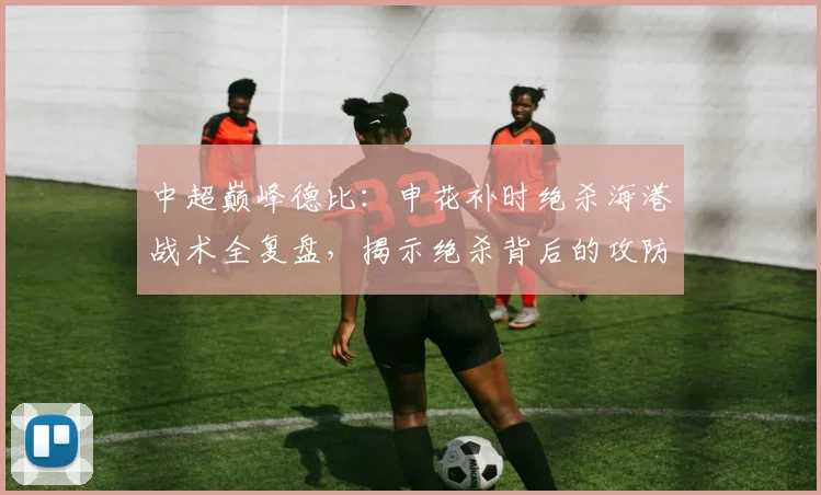 中超巅峰德比：申花补时绝杀海港战术全复盘，揭示绝杀背后的攻防智慧
