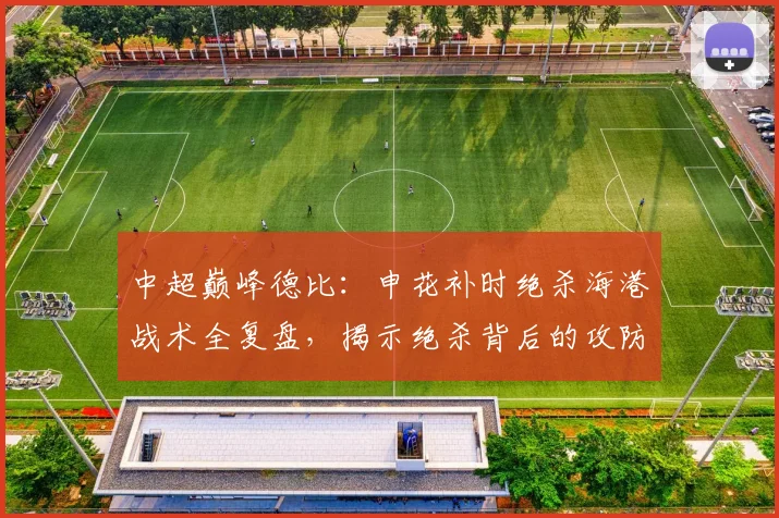 中超巅峰德比：申花补时绝杀海港战术全复盘，揭示绝杀背后的攻防智慧