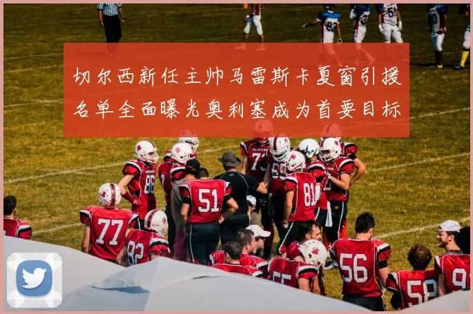 切尔西新任主帅马雷斯卡夏窗引援名单全面曝光奥利塞成为首要目标