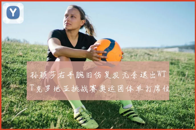 孙颖莎右手腕旧伤复发无奈退出WTT克罗地亚挑战赛奥运团体单打席位前景不明