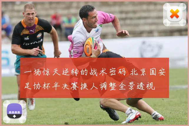 一场惊天逆转的战术密码 北京国安足协杯半决赛换人调整全景透视