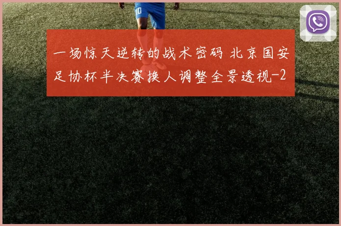 一场惊天逆转的战术密码 北京国安足协杯半决赛换人调整全景透视