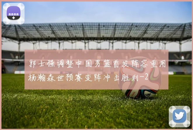 郭士强调整中国男篮首发阵容重用杨瀚森世预赛变阵冲击胜利