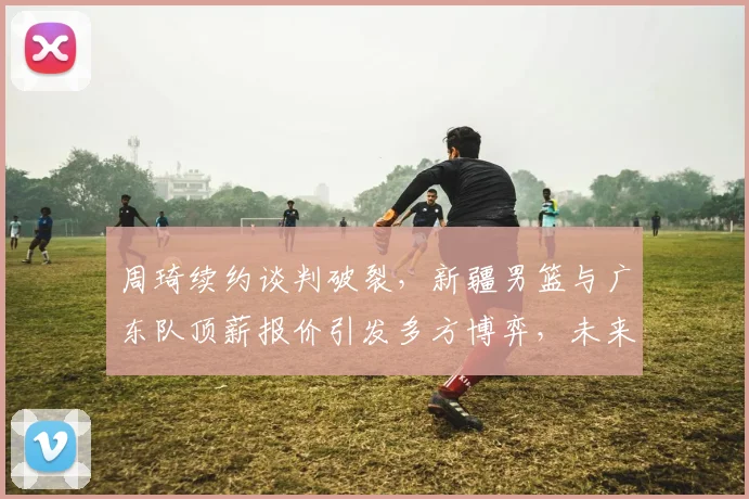 周琦续约谈判破裂，新疆男篮与广东队顶薪报价引发多方博弈，未来何去何从
