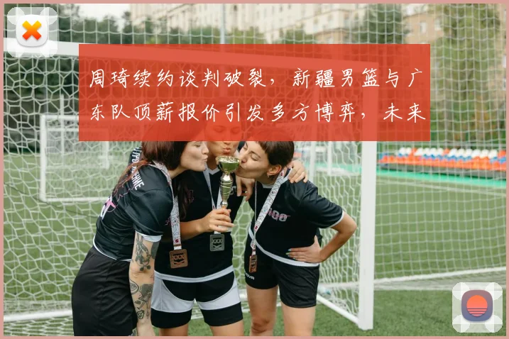 周琦续约谈判破裂，新疆男篮与广东队顶薪报价引发多方博弈，未来何去何从