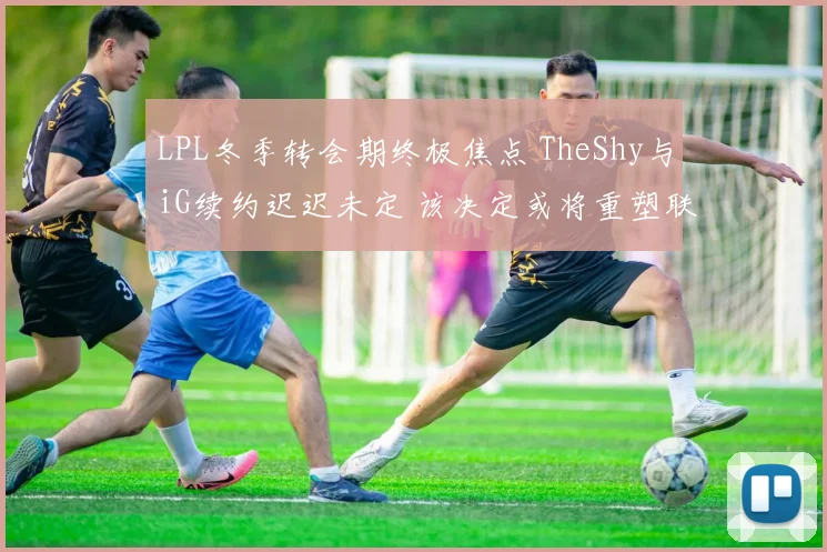 LPL冬季转会期终极焦点 TheShy与iG续约迟迟未定 该决定或将重塑联盟格局 万众期待结局