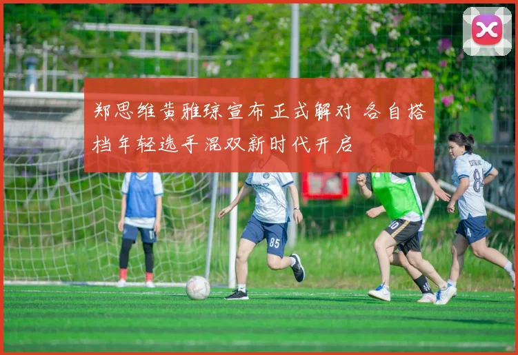 郑思维黄雅琼宣布正式解对 各自搭档年轻选手混双新时代开启