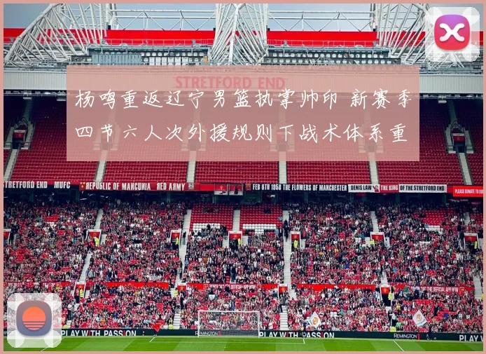 杨鸣重返辽宁男篮执掌帅印 新赛季四节六人次外援规则下战术体系重构与应对之道