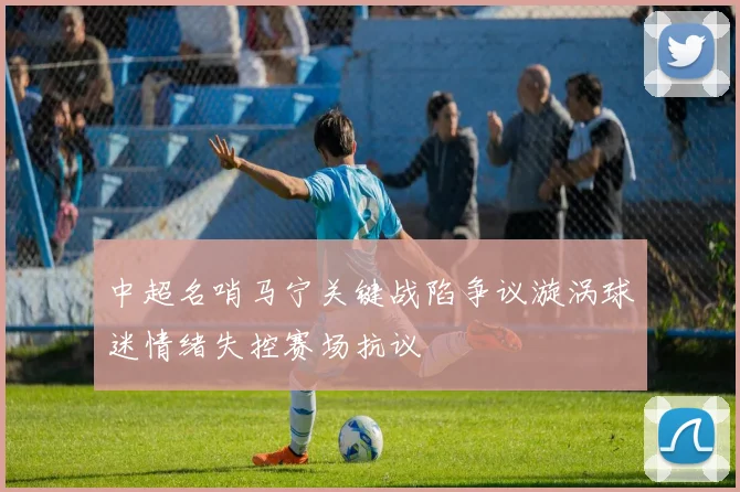 中超名哨马宁关键战陷争议漩涡球迷情绪失控赛场抗议