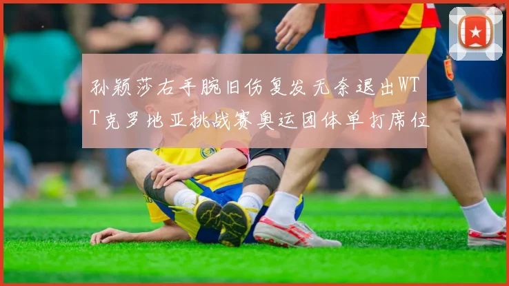 孙颖莎右手腕旧伤复发无奈退出WTT克罗地亚挑战赛奥运团体单打席位前景不明