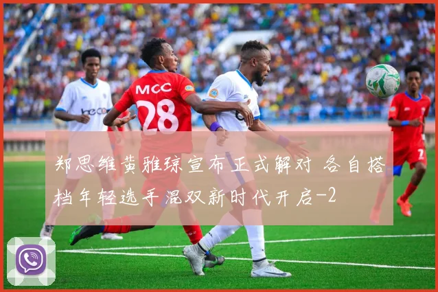 郑思维黄雅琼宣布正式解对 各自搭档年轻选手混双新时代开启
