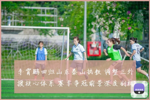 李霄鹏回归山东泰山执教 调整三外援核心体系 赛季争冠前景深度剖析