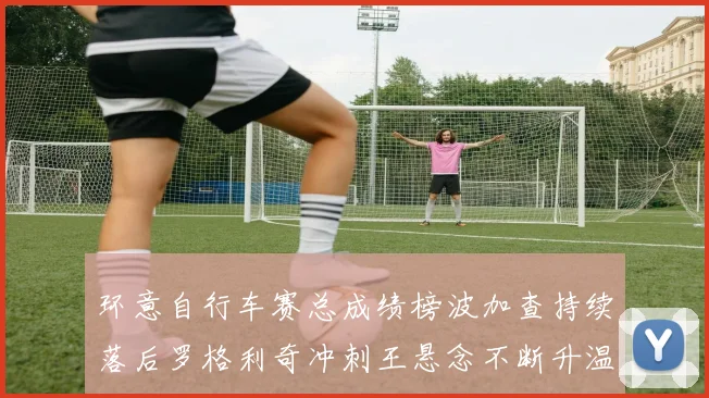 环意自行车赛总成绩榜波加查持续落后罗格利奇冲刺王悬念不断升温