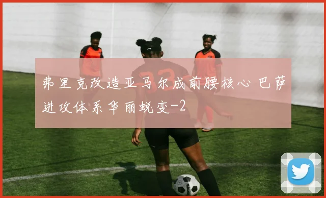 弗里克改造亚马尔成前腰核心 巴萨进攻体系华丽蜕变