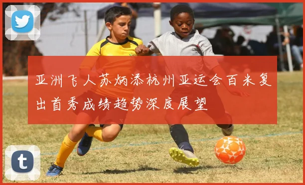 亚洲飞人苏炳添杭州亚运会百米复出首秀成绩趋势深度展望