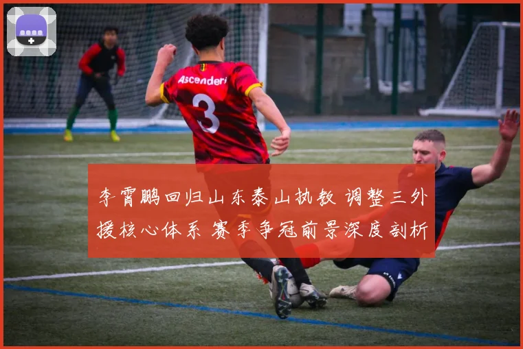 李霄鹏回归山东泰山执教 调整三外援核心体系 赛季争冠前景深度剖析