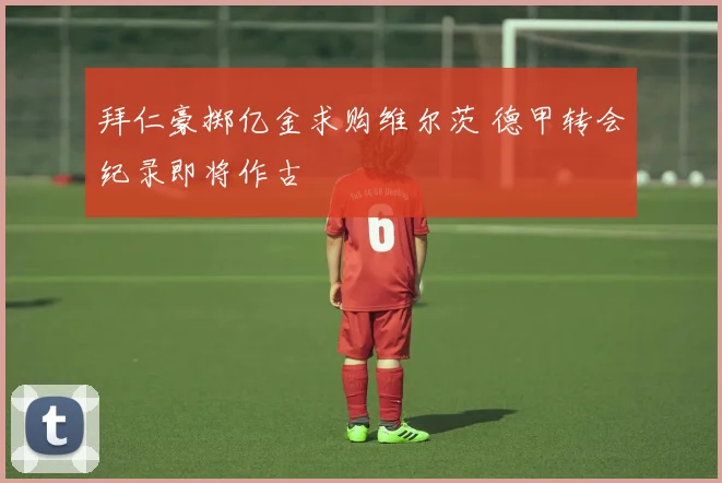 拜仁豪掷亿金求购维尔茨 德甲转会纪录即将作古