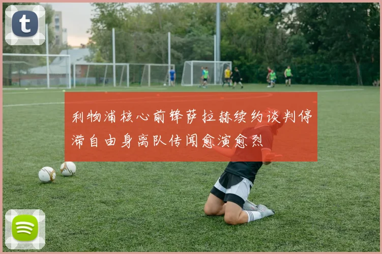 利物浦核心前锋萨拉赫续约谈判停滞自由身离队传闻愈演愈烈