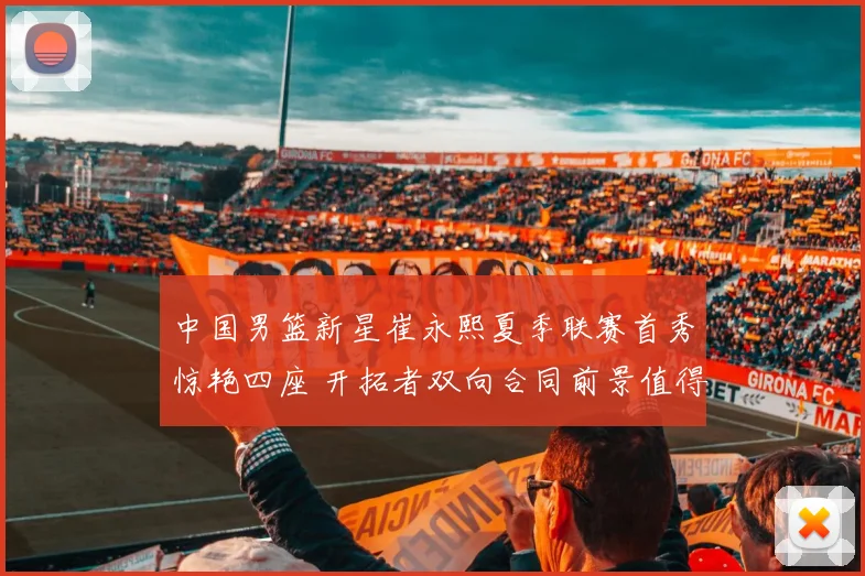 中国男篮新星崔永熙夏季联赛首秀惊艳四座 开拓者双向合同前景值得期待